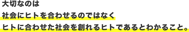 大切なのは　社会にヒトを合わせるのではなく　ヒトに合わせた社会を創れるヒトであるとわかること。