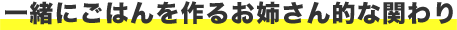 一緒にごはんを作るお姉さん的な関わり